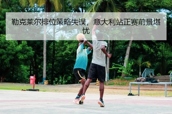 勒克莱尔排位策略失误，意大利站正赛前景堪忧